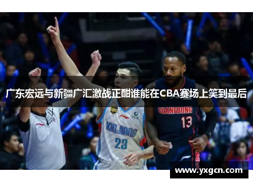 广东宏远与新疆广汇激战正酣谁能在CBA赛场上笑到最后