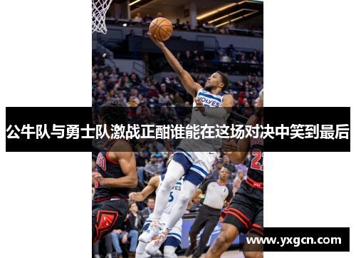 公牛队与勇士队激战正酣谁能在这场对决中笑到最后