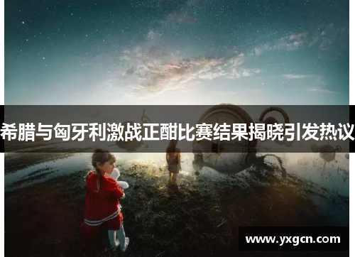 希腊与匈牙利激战正酣比赛结果揭晓引发热议